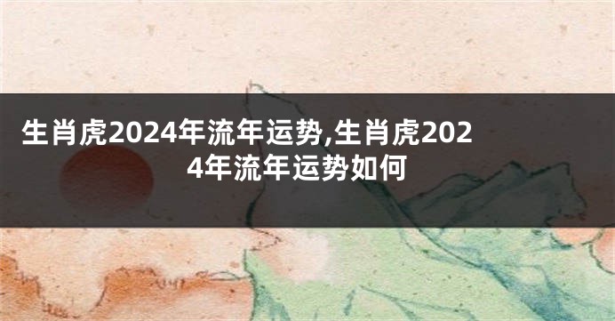 生肖虎2024年流年运势,生肖虎2024年流年运势如何