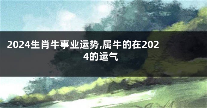 2024生肖牛事业运势,属牛的在2024的运气