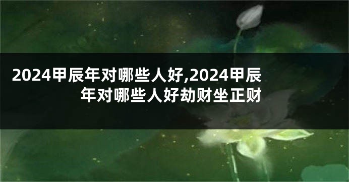 2024甲辰年对哪些人好,2024甲辰年对哪些人好劫财坐正财
