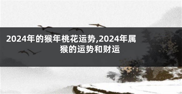 2024年的猴年桃花运势,2024年属猴的运势和财运