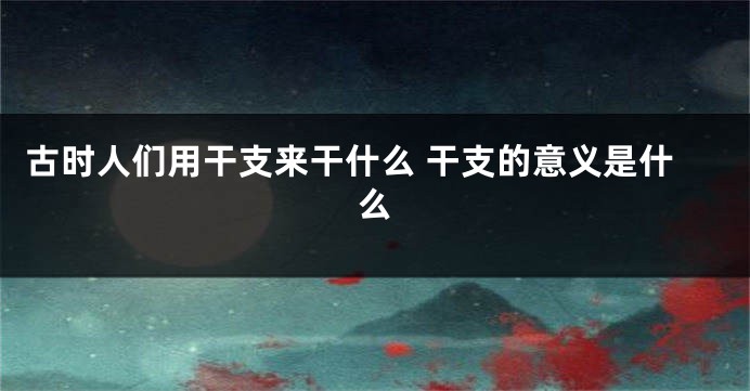 古时人们用干支来干什么 干支的意义是什么