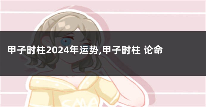 甲子时柱2024年运势,甲子时柱 论命