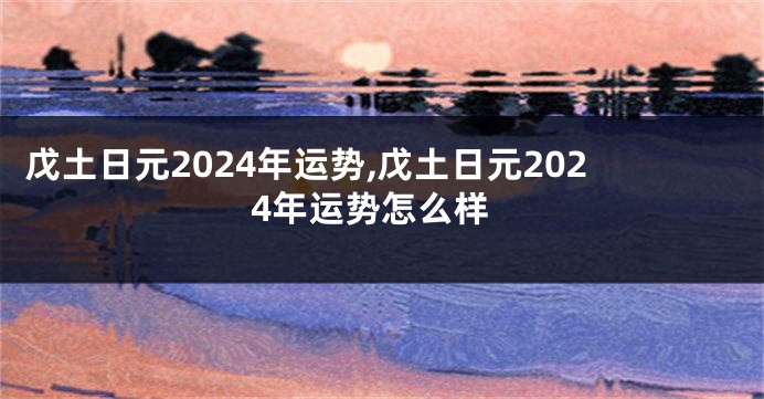 戊土日元2024年运势,戊土日元2024年运势怎么样
