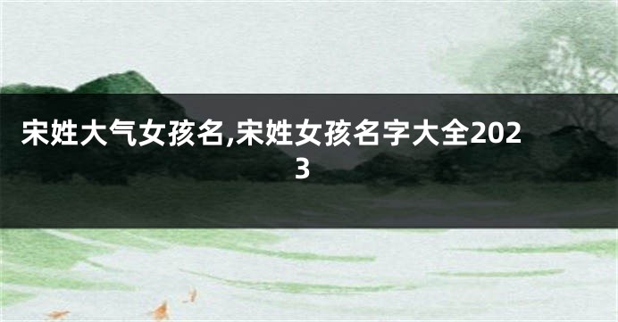 宋姓大气女孩名,宋姓女孩名字大全2023