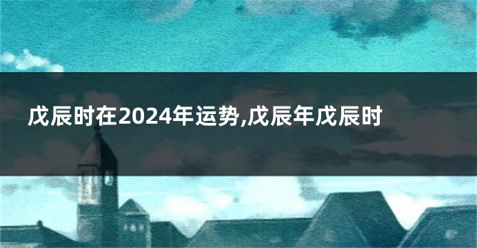 戊辰时在2024年运势,戊辰年戊辰时