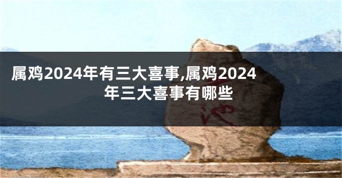 属鸡2024年有三大喜事,属鸡2024年三大喜事有哪些