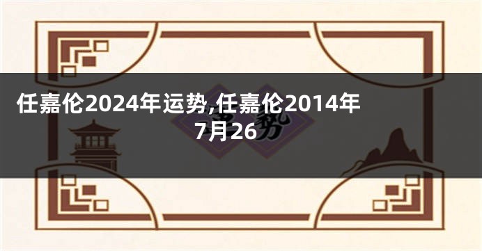 任嘉伦2024年运势,任嘉伦2014年7月26