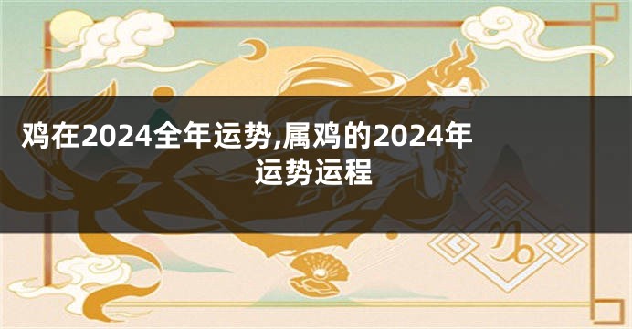鸡在2024全年运势,属鸡的2024年运势运程