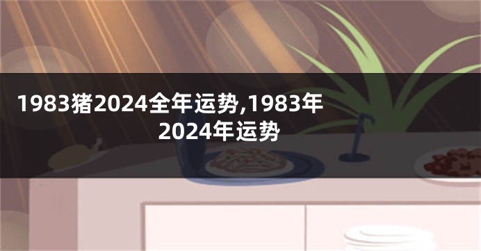 1983猪2024全年运势,1983年2024年运势