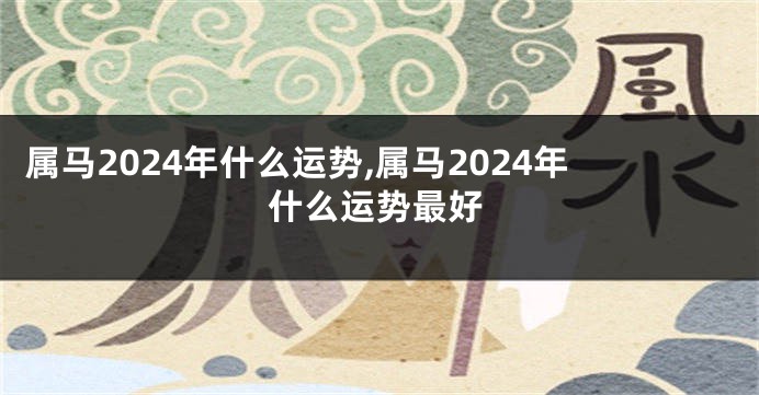 属马2024年什么运势,属马2024年什么运势最好