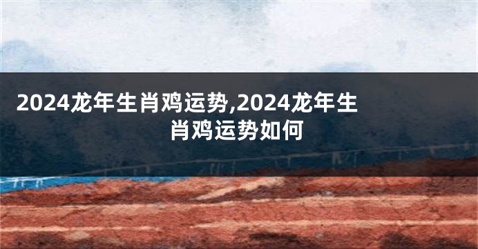2024龙年生肖鸡运势,2024龙年生肖鸡运势如何