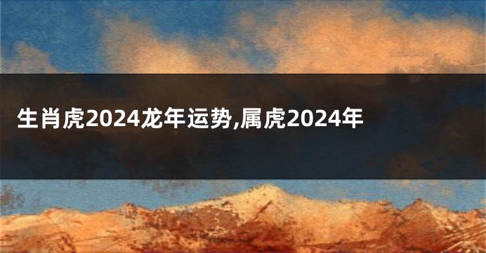 生肖虎2024龙年运势,属虎2024年