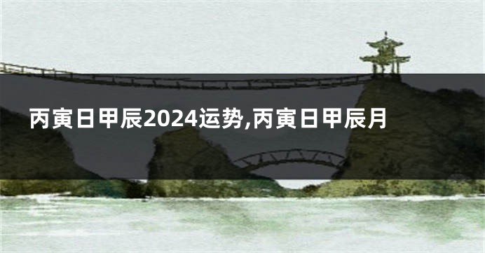 丙寅日甲辰2024运势,丙寅日甲辰月
