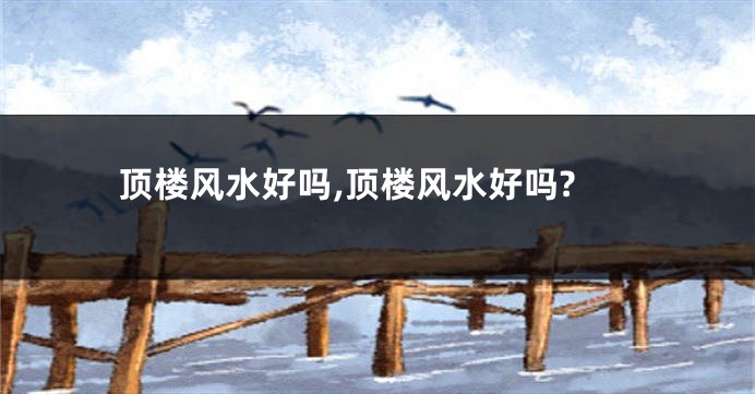 顶楼风水好吗,顶楼风水好吗?