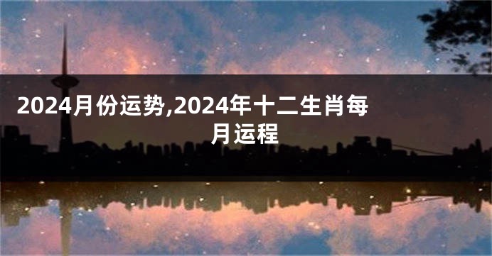 2024月份运势,2024年十二生肖每月运程
