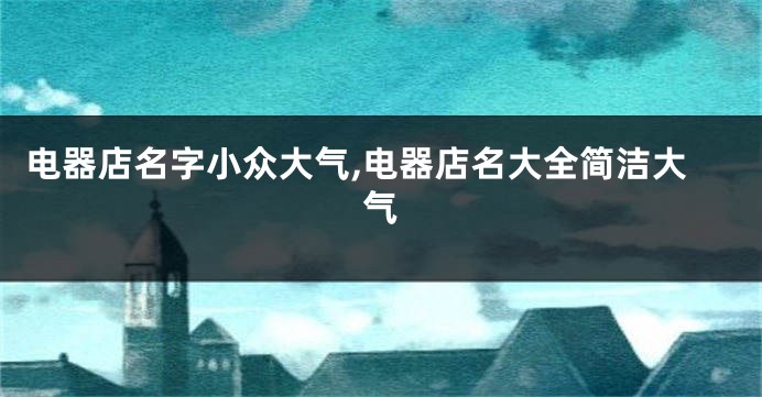 电器店名字小众大气,电器店名大全简洁大气
