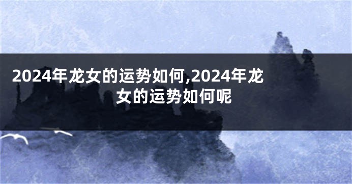 2024年龙女的运势如何,2024年龙女的运势如何呢