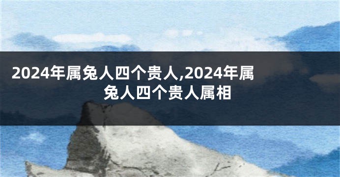 2024年属兔人四个贵人,2024年属兔人四个贵人属相