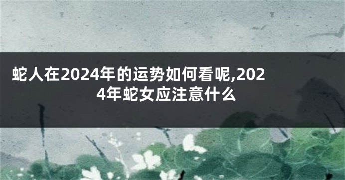 蛇人在2024年的运势如何看呢,2024年蛇女应注意什么
