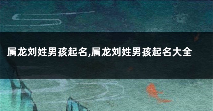 属龙刘姓男孩起名,属龙刘姓男孩起名大全