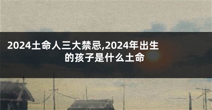 2024土命人三大禁忌,2024年出生的孩子是什么土命