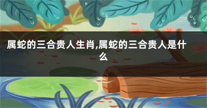 属蛇的三合贵人生肖,属蛇的三合贵人是什么