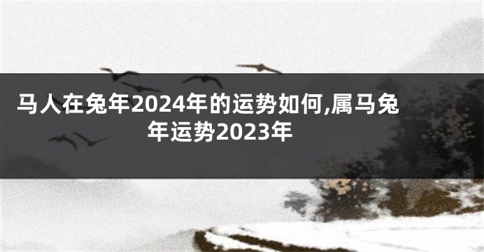 马人在兔年2024年的运势如何,属马兔年运势2023年