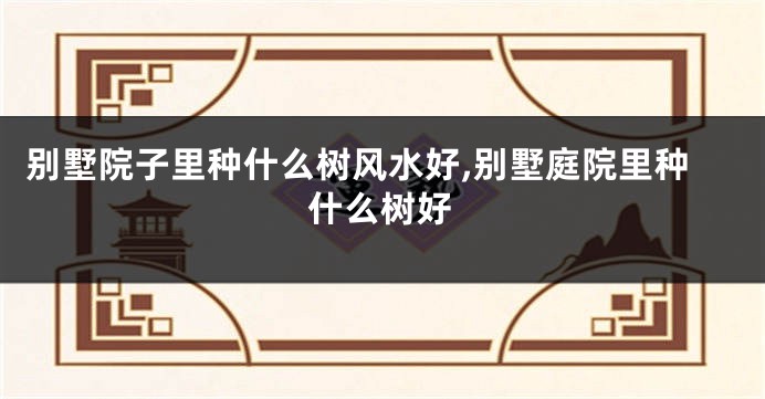 别墅院子里种什么树风水好,别墅庭院里种什么树好