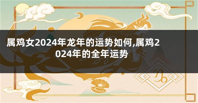 属鸡女2024年龙年的运势如何,属鸡2024年的全年运势