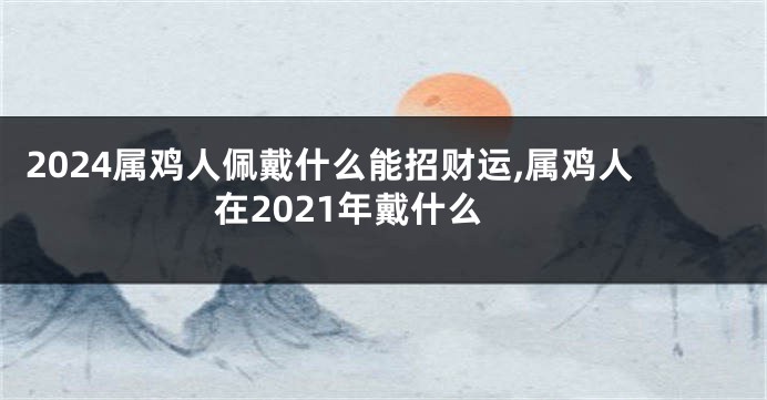 2024属鸡人佩戴什么能招财运,属鸡人在2021年戴什么
