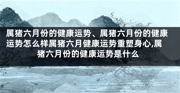 属猪六月份的健康运势、属猪六月份的健康运势怎么样属猪六月健康运势重塑身心,属猪六月份的健康运势是什么