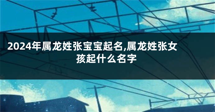 2024年属龙姓张宝宝起名,属龙姓张女孩起什么名字