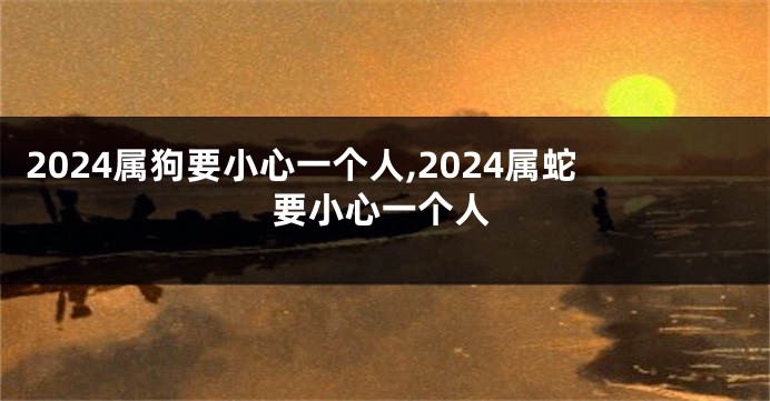 2024属狗要小心一个人,2024属蛇要小心一个人