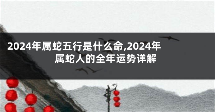2024年属蛇五行是什么命,2024年属蛇人的全年运势详解