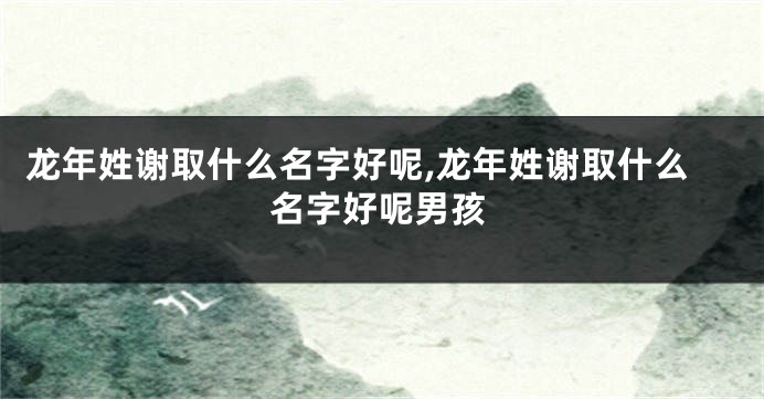 龙年姓谢取什么名字好呢,龙年姓谢取什么名字好呢男孩