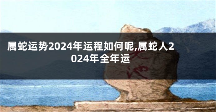 属蛇运势2024年运程如何呢,属蛇人2024年全年运