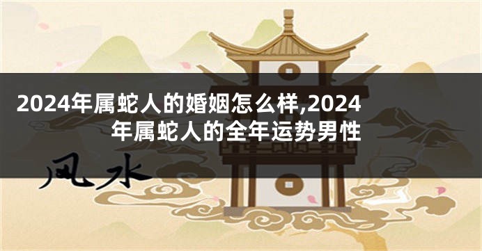2024年属蛇人的婚姻怎么样,2024年属蛇人的全年运势男性