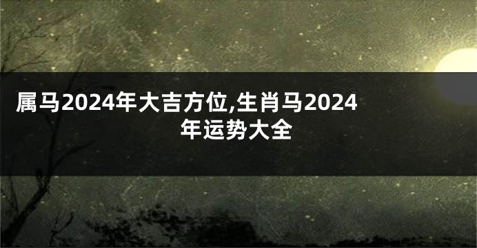 属马2024年大吉方位,生肖马2024年运势大全