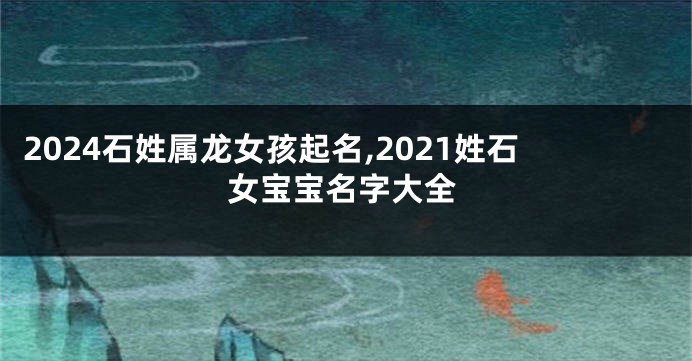 2024石姓属龙女孩起名,2021姓石女宝宝名字大全