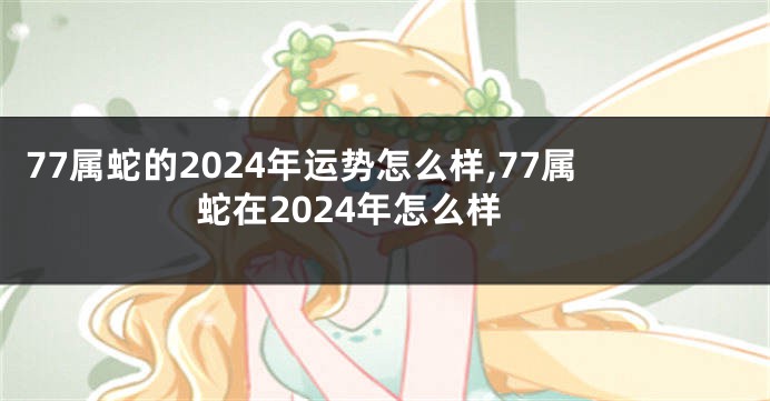 77属蛇的2024年运势怎么样,77属蛇在2024年怎么样