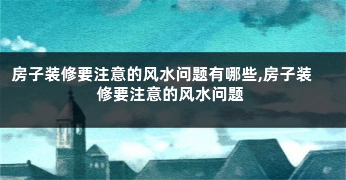 房子装修要注意的风水问题有哪些,房子装修要注意的风水问题
