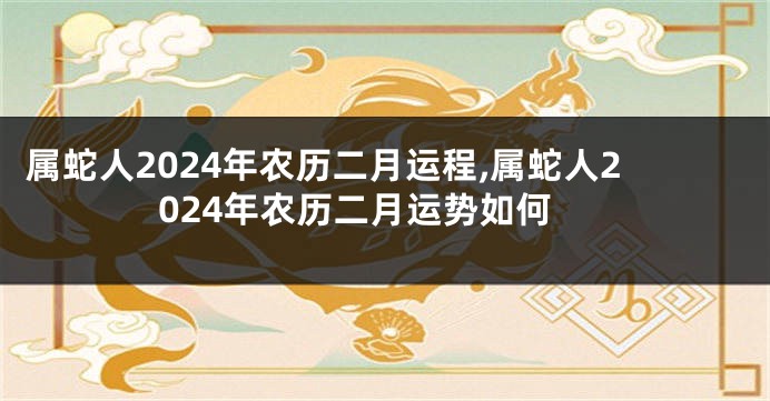 属蛇人2024年农历二月运程,属蛇人2024年农历二月运势如何