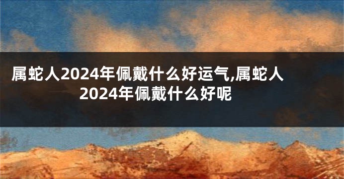 属蛇人2024年佩戴什么好运气,属蛇人2024年佩戴什么好呢