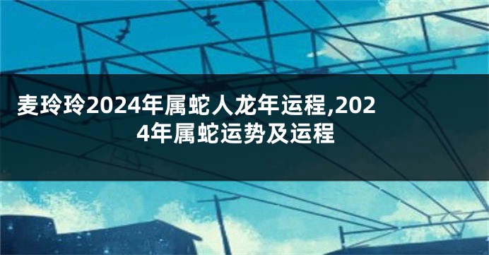 麦玲玲2024年属蛇人龙年运程,2024年属蛇运势及运程