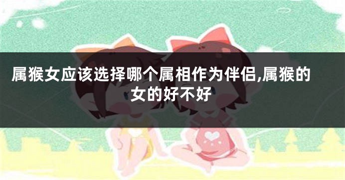 属猴女应该选择哪个属相作为伴侣,属猴的女的好不好