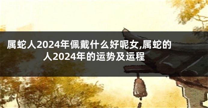 属蛇人2024年佩戴什么好呢女,属蛇的人2024年的运势及运程