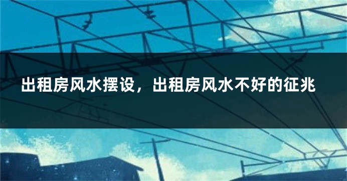 出租房风水摆设，出租房风水不好的征兆