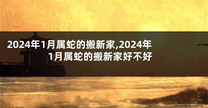 2024年1月属蛇的搬新家,2024年1月属蛇的搬新家好不好