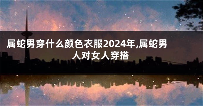 属蛇男穿什么颜色衣服2024年,属蛇男人对女人穿搭