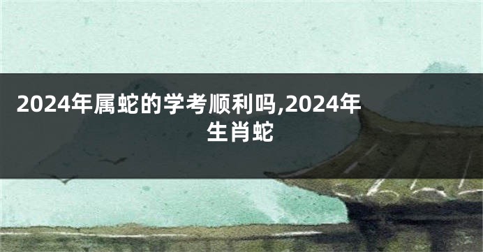 2024年属蛇的学考顺利吗,2024年生肖蛇